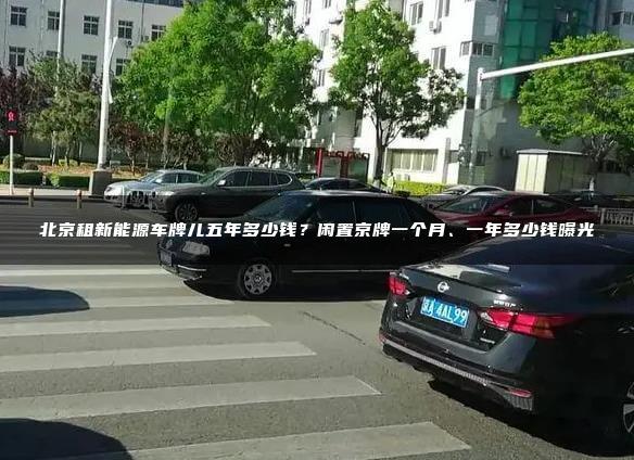 北京租新能源车牌儿五年多少钱？闲置京牌一个月、一年多少钱曝光