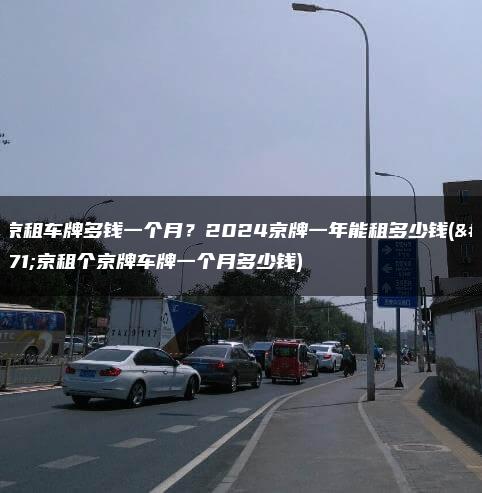 北京租车牌多钱一个月？2024京牌一年能租多少钱(北京租个京牌车牌一个月多少钱)