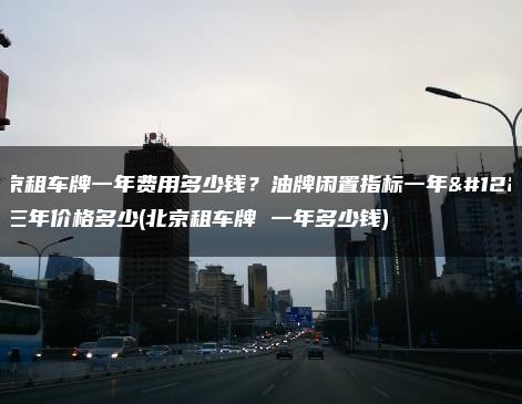北京租车牌一年费用多少钱？油牌闲置指标一年、三年价格多少(北京租车牌 一年多少钱)