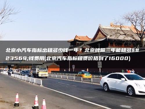 北京小汽车指标出租多少钱一年？北京牌照三年能租多少钱费用(北京汽车指标租赁价格到了16000)