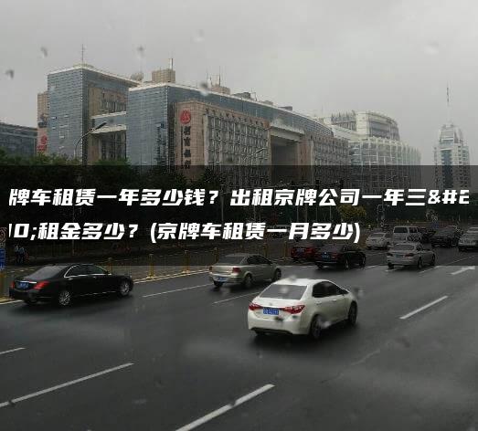 京牌车租赁一年多少钱？出租京牌公司一年三年租金多少？(京牌车租赁一月多少)