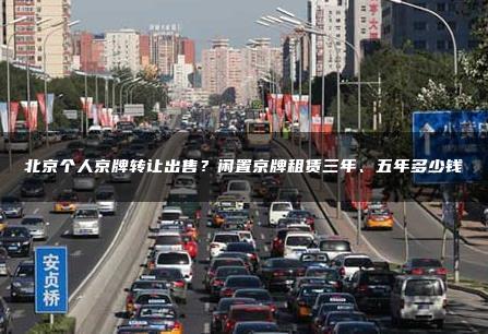北京个人京牌转让出售？闲置京牌租赁三年、五年多少钱