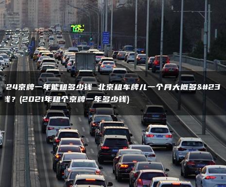 2024京牌一年能租多少钱 北京租车牌儿一个月大概多少钱？(2021年租个京牌一年多少钱)