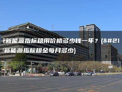 北京新能源指标租用价格多少钱一年？(北京新能源指标租金每月多少)