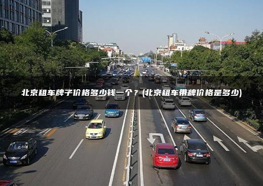 北京租车牌子价格多少钱一个？(北京租车带牌价格是多少)