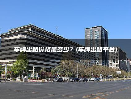 车牌出租价格是多少？(车牌出租平台)