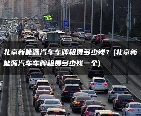 北京新能源汽车车牌租赁多少钱？(北京新能源汽车车牌租赁多少钱一个)