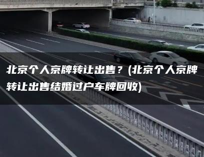 北京个人京牌转让出售？(北京个人京牌转让出售结婚过户车牌回收)