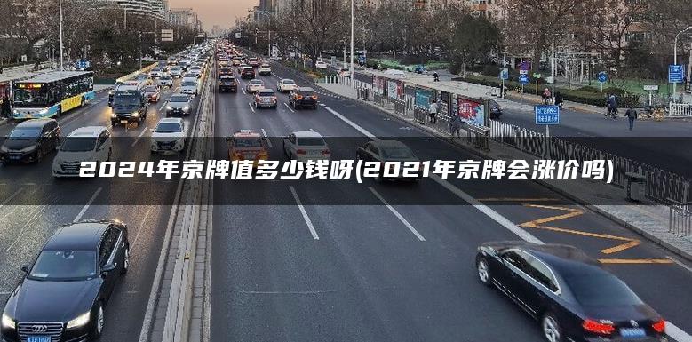 2024年京牌值多少钱呀(2021年京牌会涨价吗)