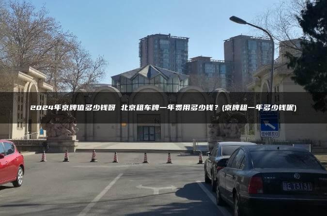 2024年京牌值多少钱呀 北京租车牌一年费用多少钱？(京牌租一年多少钱呢)