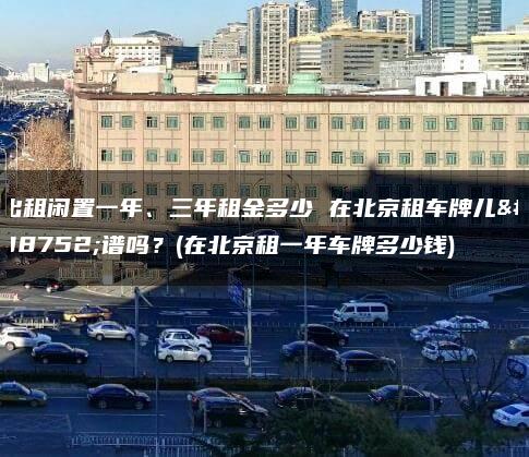 出租闲置一年、三年租金多少 在北京租车牌儿靠谱吗？(在北京租一年车牌多少钱)