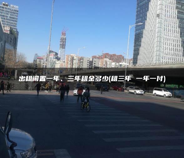 出租闲置一年、三年租金多少(租三年 一年一付)