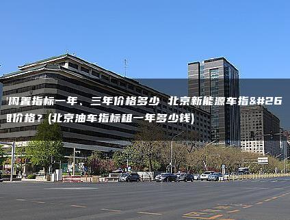 油牌闲置指标一年、三年价格多少 北京新能源车指标出租价格？(北京油车指标租一年多少钱)