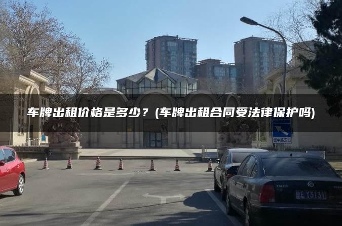 车牌出租价格是多少？(车牌出租合同受法律保护吗)