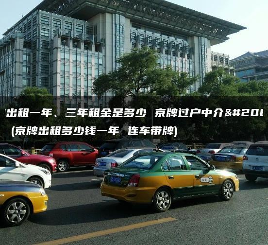 京牌出租一年、三年租金是多少 京牌过户中介公司？(京牌出租多少钱一年 连车带牌)