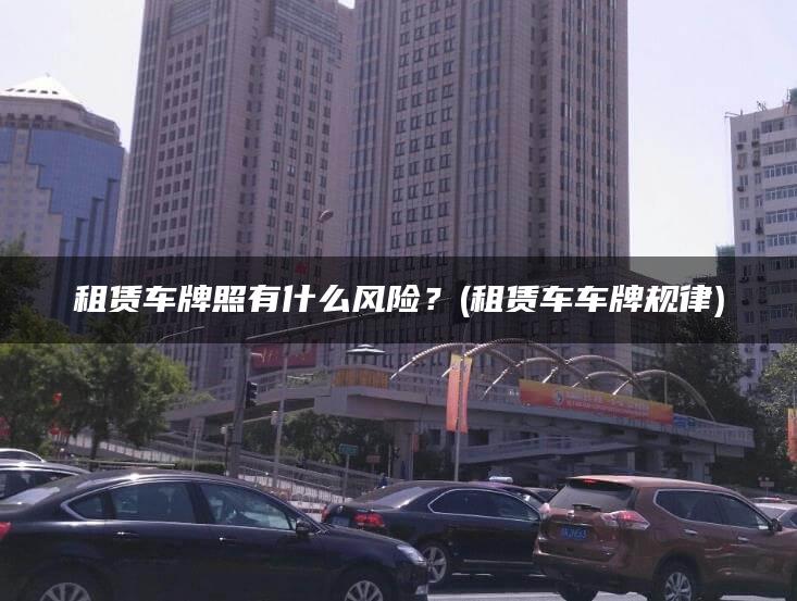 租赁车牌照有什么风险？(租赁车车牌规律)