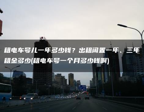 租电车号儿一年多少钱？出租闲置一年、三年租金多少(租电车号一个月多少钱啊)