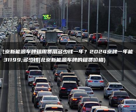 北京新能源车牌租用费用多少钱一年？2024京牌一年能租多少钱(北京新能源车牌的租赁价格)