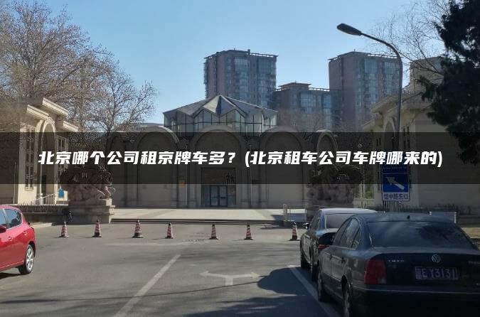 北京哪个公司租京牌车多？(北京租车公司车牌哪来的)