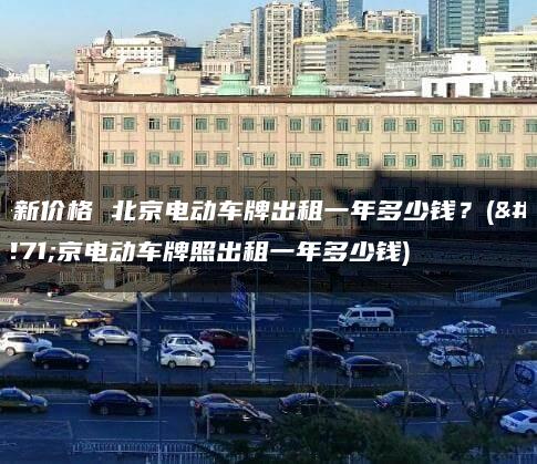 最新价格 北京电动车牌出租一年多少钱？(北京电动车牌照出租一年多少钱)