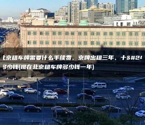 在北京租车牌需要什么手续费、京牌出租三年、十年多少钱(现在北京租车牌多少钱一年)