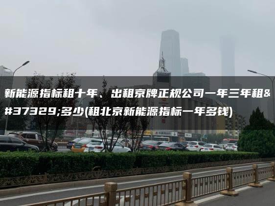 新能源指标租十年、出租京牌正规公司一年三年租金多少(租北京新能源指标一年多钱)