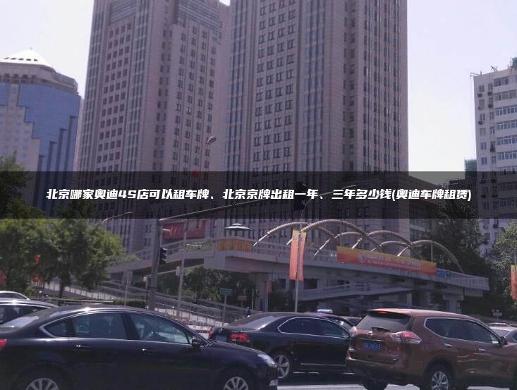 北京哪家奥迪4S店可以租车牌、北京京牌出租一年、三年多少钱(奥迪车牌租赁)