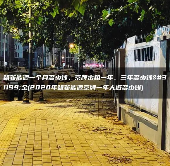 租新能源一个月多少钱、京牌出租一年、三年多少钱租金(2020年租新能源京牌一年大概多少钱)