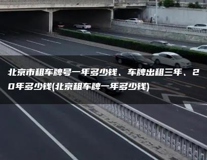 北京市租车牌号一年多少钱、车牌出租三年、20年多少钱(北京租车牌一年多少钱)