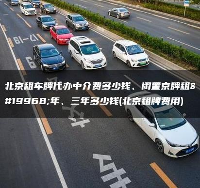北京租车牌代办中介费多少钱、闲置京牌租一年、三年多少钱(北京租牌费用)