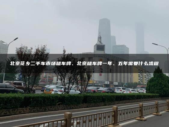 北京花乡二手车市场租车牌、北京租车牌一年、五年需要什么流程
