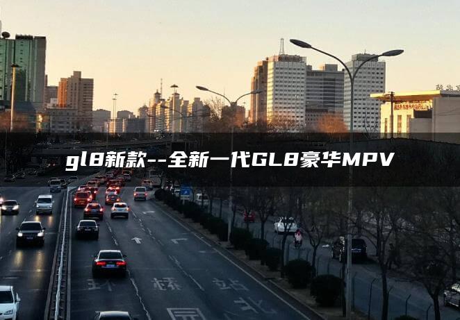 gl8新款–全新一代GL8豪华MPV