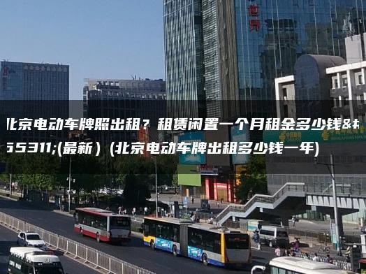 北京电动车牌照出租？租赁闲置一个月租金多少钱？(最新）(北京电动车牌出租多少钱一年)