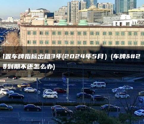 最新闲置车牌指标出租3年(2024年5月）(车牌指标租赁到期不还怎么办)