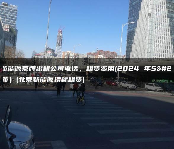 北京新能源京牌出租公司电话，租赁费用(2024 年5月最新）(北京新能源指标租赁)