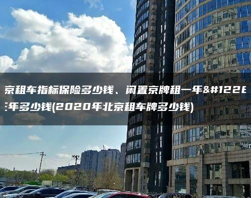 北京租车指标保险多少钱、闲置京牌租一年、三年多少钱(2020年北京租车牌多少钱)