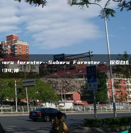 subaru forester–Subaru Forester – 探索自然精神