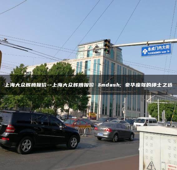 上海大众辉腾报价–上海大众辉腾报价 — 豪华座驾的绅士之选