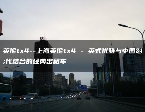 上海英伦tx4–上海英伦tx4 – 英式优雅与中国现代结合的经典出租车