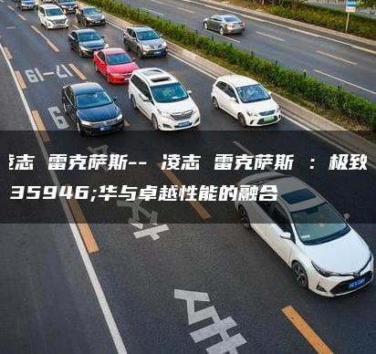 凌志 雷克萨斯– 凌志 雷克萨斯 ：极致豪华与卓越性能的融合