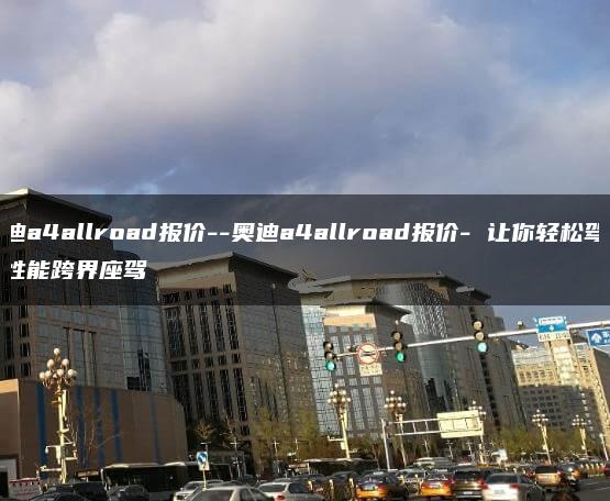 奥迪a4allroad报价–奥迪a4allroad报价- 让你轻松驾驭高性能跨界座驾