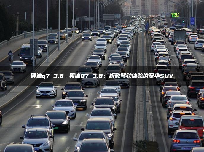 奥迪q7 3.6–奥迪Q7 3.6：极致驾驶体验的豪华SUV