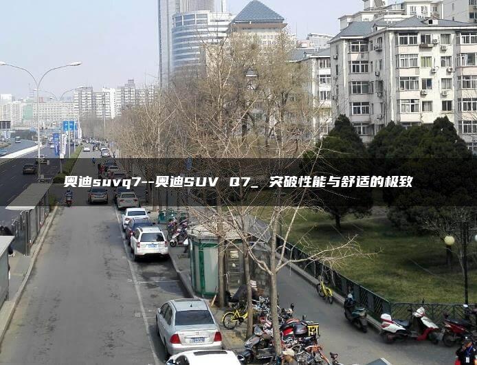 奥迪suvq7–奥迪SUV Q7_ 突破性能与舒适的极致