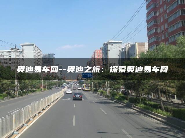 奥迪易车网–奥迪之旅：探索奥迪易车网