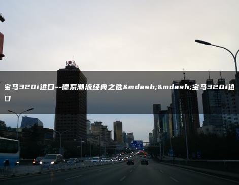 宝马320i进口–德系潮流经典之选——宝马320i进口