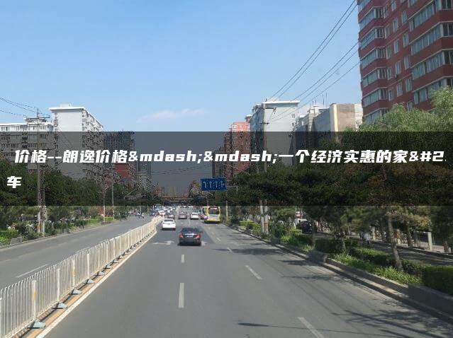 朗逸 价格–朗逸价格——一个经济实惠的家用轿车