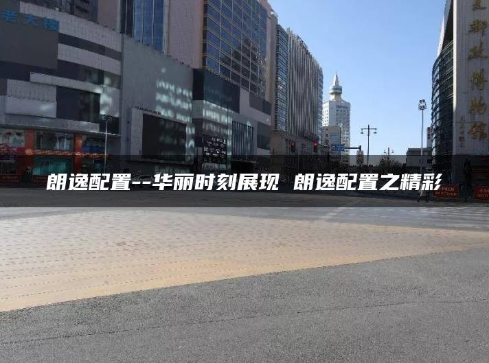 朗逸配置–华丽时刻展现 朗逸配置之精彩