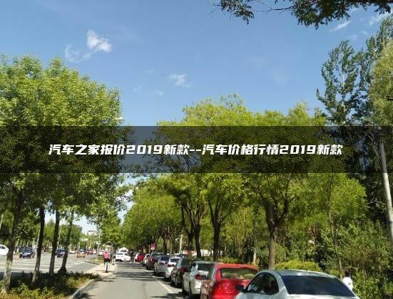 汽车之家报价2019新款–汽车价格行情2019新款