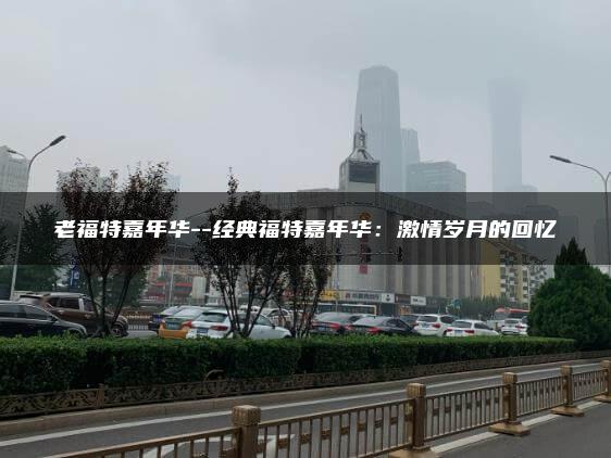老福特嘉年华–经典福特嘉年华：激情岁月的回忆
