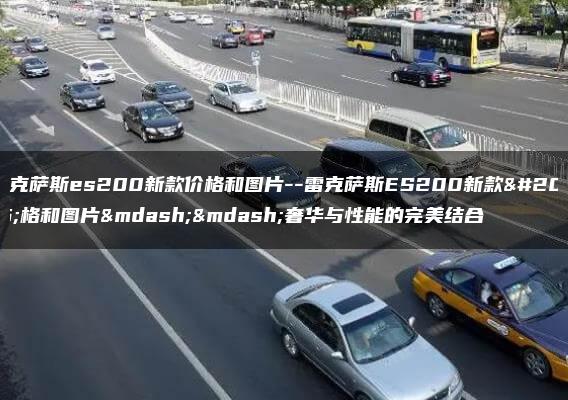 雷克萨斯es200新款价格和图片–雷克萨斯ES200新款价格和图片——奢华与性能的完美结合